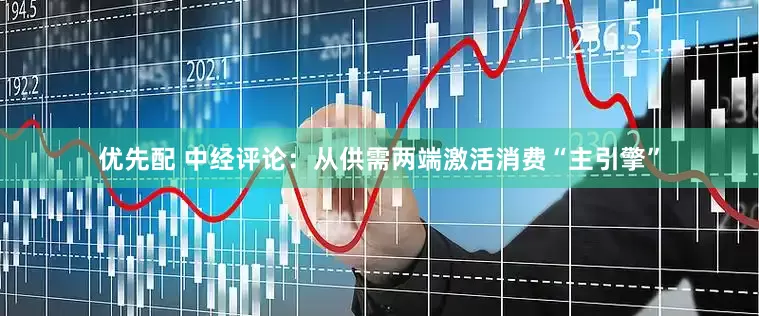 优先配 中经评论：从供需两端激活消费“主引擎”