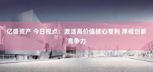 亿盛资产 今日视点：激活高价值核心专利 厚植创新竞争力