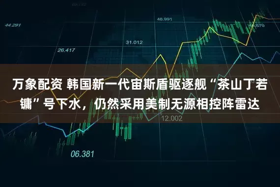 万象配资 韩国新一代宙斯盾驱逐舰“茶山丁若镛”号下水，仍然采用美制无源相控阵雷达