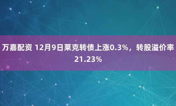 万嘉配资 12月9日莱克转债上涨0.3%，转股溢价率21.23%