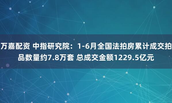万嘉配资 中指研究院：1-6月全国法拍房累计成交拍品数量约7.8万套 总成交金额1229.5亿元