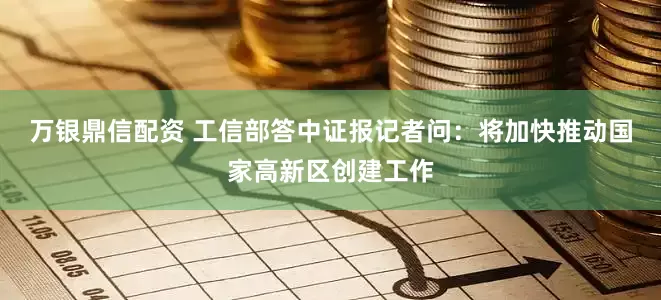 万银鼎信配资 工信部答中证报记者问：将加快推动国家高新区创建工作