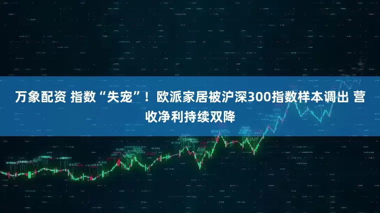 万象配资 指数“失宠”！欧派家居被沪深300指数样本调出 营收净利持续双降