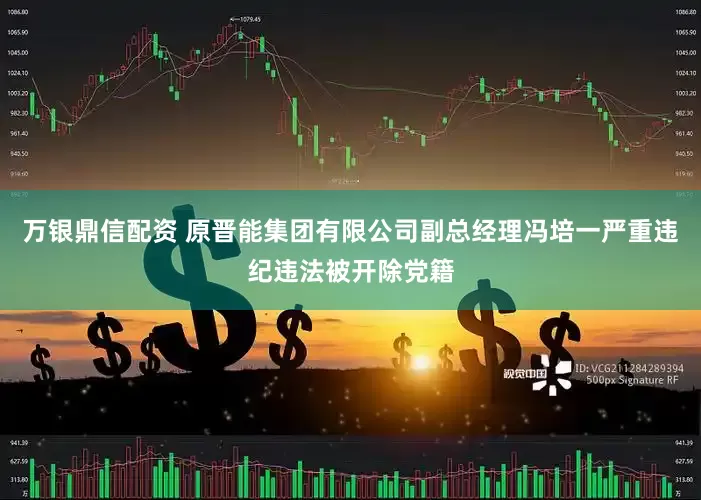万银鼎信配资 原晋能集团有限公司副总经理冯培一严重违纪违法被开除党籍