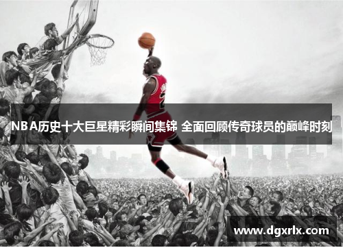 NBA历史十大巨星精彩瞬间集锦 全面回顾传奇球员的巅峰时刻